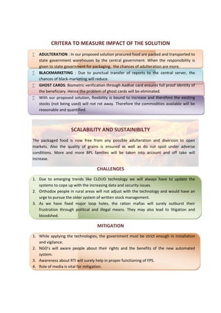 CRITERA TO MEASURE IMPACT OF THE SOLUTION
 ADULTERATION : In our proposed solution procured food are packed and transported to
state government warehouses by the central government. When the responsibility is
given to state government for packaging, the chances of adulteration are more.
 BLACKMARKETING : Due to punctual transfer of reports to the central server, the
chances of black-marketing will reduce.
 GHOST CARDS: Biometric verification through Aadhar card ensures full proof identity of
the beneficiary. Hence the problem of ghost cards will be eliminated.
 With our proposed solution, flexibility is bound to increase and therefore the existing
stocks (not being used) will not rot away. Therefore the commodities available will be
reasonable and quantified.
SCALABILITY AND SUSTAINIBILTY
The packaged food is now free from any possible adulteration and diversion to open
markets. Also the quality of grains is ensured as well as do not spoil under adverse
conditions. More and more BPL families will be taken into account and off take will
increase.
CHALLENGES
1. Due to emerging trends like CLOUD technology we will always have to update the
systems to cope up with the increasing data and security issues.
2. Orthodox people in rural areas will not adjust with the technology and would have an
urge to pursue the older system of written stock management.
3. As we have fixed major loop holes, the ration mafias will surely outburst their
frustration through political and illegal means. They may also lead to litigation and
bloodshed.
MITIGATION
1. While applying the technologies, the government must be strict enough in installation
and vigilance.
2. NGO’s will aware people about their rights and the benefits of the new automated
system.
3. Awareness about RTI will surely help in proper functioning of FPS.
4. Role of media is vital for mitigation.
CRITERA TO MEASURE IMPACT OF THE SOLUTION
 ADULTERATION : In our proposed solution procured food are packed and transported to
state government warehouses by the central government. When the responsibility is
given to state government for packaging, the chances of adulteration are more.
 BLACKMARKETING : Due to punctual transfer of reports to the central server, the
chances of black-marketing will reduce.
 GHOST CARDS: Biometric verification through Aadhar card ensures full proof identity of
the beneficiary. Hence the problem of ghost cards will be eliminated.
 With our proposed solution, flexibility is bound to increase and therefore the existing
stocks (not being used) will not rot away. Therefore the commodities available will be
reasonable and quantified.
SCALABILITY AND SUSTAINIBILTY
The packaged food is now free from any possible adulteration and diversion to open
markets. Also the quality of grains is ensured as well as do not spoil under adverse
conditions. More and more BPL families will be taken into account and off take will
increase.
CHALLENGES
1. Due to emerging trends like CLOUD technology we will always have to update the
systems to cope up with the increasing data and security issues.
2. Orthodox people in rural areas will not adjust with the technology and would have an
urge to pursue the older system of written stock management.
3. As we have fixed major loop holes, the ration mafias will surely outburst their
frustration through political and illegal means. They may also lead to litigation and
bloodshed.
MITIGATION
1. While applying the technologies, the government must be strict enough in installation
and vigilance.
2. NGO’s will aware people about their rights and the benefits of the new automated
system.
3. Awareness about RTI will surely help in proper functioning of FPS.
4. Role of media is vital for mitigation.
CRITERA TO MEASURE IMPACT OF THE SOLUTION
 ADULTERATION : In our proposed solution procured food are packed and transported to
state government warehouses by the central government. When the responsibility is
given to state government for packaging, the chances of adulteration are more.
 BLACKMARKETING : Due to punctual transfer of reports to the central server, the
chances of black-marketing will reduce.
 GHOST CARDS: Biometric verification through Aadhar card ensures full proof identity of
the beneficiary. Hence the problem of ghost cards will be eliminated.
 With our proposed solution, flexibility is bound to increase and therefore the existing
stocks (not being used) will not rot away. Therefore the commodities available will be
reasonable and quantified.
SCALABILITY AND SUSTAINIBILTY
The packaged food is now free from any possible adulteration and diversion to open
markets. Also the quality of grains is ensured as well as do not spoil under adverse
conditions. More and more BPL families will be taken into account and off take will
increase.
CHALLENGES
1. Due to emerging trends like CLOUD technology we will always have to update the
systems to cope up with the increasing data and security issues.
2. Orthodox people in rural areas will not adjust with the technology and would have an
urge to pursue the older system of written stock management.
3. As we have fixed major loop holes, the ration mafias will surely outburst their
frustration through political and illegal means. They may also lead to litigation and
bloodshed.
MITIGATION
1. While applying the technologies, the government must be strict enough in installation
and vigilance.
2. NGO’s will aware people about their rights and the benefits of the new automated
system.
3. Awareness about RTI will surely help in proper functioning of FPS.
4. Role of media is vital for mitigation.
 