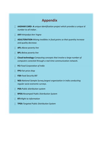 Appendix
 AADHAR CARD- A unique identification project which provides a unique id
number to all Indian .
 AAY-Antyodya Ann Yogna
 ADULTERATION-Mixing inedibles in food grains so that quantity increase
and quality decrease.
 APL-Above poverty line
 BPL-Below poverty line
 Cloud technology-Computing concepts that involve a large number of
computers conected through a real-time communication network.
 FCI-Food Corporation of India
 FPS-Fair price shop
 FSB-Food Security Bill
 NSS-National Sample Survey,largest organization in India conducting
regular socio-ecenomic surveys.
 PDS-Public distribution system
 RPDS-Revamped Public Distribution System
 RTI-Right to information
 TPDS-Targeted Public Distribution System
Appendix
 AADHAR CARD- A unique identification project which provides a unique id
number to all Indian .
 AAY-Antyodya Ann Yogna
 ADULTERATION-Mixing inedibles in food grains so that quantity increase
and quality decrease.
 APL-Above poverty line
 BPL-Below poverty line
 Cloud technology-Computing concepts that involve a large number of
computers conected through a real-time communication network.
 FCI-Food Corporation of India
 FPS-Fair price shop
 FSB-Food Security Bill
 NSS-National Sample Survey,largest organization in India conducting
regular socio-ecenomic surveys.
 PDS-Public distribution system
 RPDS-Revamped Public Distribution System
 RTI-Right to information
 TPDS-Targeted Public Distribution System
Appendix
 AADHAR CARD- A unique identification project which provides a unique id
number to all Indian .
 AAY-Antyodya Ann Yogna
 ADULTERATION-Mixing inedibles in food grains so that quantity increase
and quality decrease.
 APL-Above poverty line
 BPL-Below poverty line
 Cloud technology-Computing concepts that involve a large number of
computers conected through a real-time communication network.
 FCI-Food Corporation of India
 FPS-Fair price shop
 FSB-Food Security Bill
 NSS-National Sample Survey,largest organization in India conducting
regular socio-ecenomic surveys.
 PDS-Public distribution system
 RPDS-Revamped Public Distribution System
 RTI-Right to information
 TPDS-Targeted Public Distribution System
 