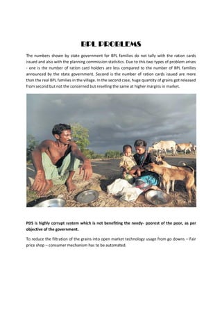 BPL PROBLEMS
The numbers shown by state government for BPL families do not tally with the ration cards
issued and also with the planning commission statistics. Due to this two types of problem arises
- one is the number of ration card holders are less compared to the number of BPL families
announced by the state government. Second is the number of ration cards issued are more
than the real BPL families in the village. In the second case, huge quantity of grains got released
from second but not the concerned but reselling the same at higher margins in market.
PDS is highly corrupt system which is not benefiting the needy- poorest of the poor, as per
objective of the government.
To reduce the filtration of the grains into open market technology usage from go downs – Fair
price shop – consumer mechanism has to be automated.
 