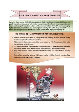 FAIR PRICE SHOPS: A MAJOR PROBLEM
Fair price shops are not viable. Most shops do not display stock statements, and bill books are
poorly maintained. Issuance of bills for the transactions undertaken is done rarely and stock
books are improperly maintained. Card holders complained about the FPS owners charging
higher prices for commodities and receiving less quantity than what they are entitled to.
Shops use unfair practices in distribution such as adulteration, improper weighing, etc.
FPS OWNERS DO BLACKMARKETING THROUGH VARIOUS WAYS:
 He fools illiterate consumers by selling them less quantity of ration through taking
their thumb prints for different quantities.
 Adulteration is the most common thing which is done by FPS. Thus compromising with
the nutritional value of ration.
 FPS OWNER exchange good quality of ration present in FPS stocks with poor quality of
stocks from market shops, hence earning their profit with this black marketing
 They don’t maintain proper report of ration transactions and bribe the food security
inspectors.
 They sell the remaining ration of FPS in open market at higher for their own benefits,
thus reducing the government’s subsidy.
 