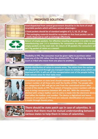 PROPOSED SOLUTION
Food dispatched from central government should be in the form of small
recyclable packets which will have various advantages:-
•Food packets should be of standard weights of 2, 5, 10, 15 ,25 kgs
•The packaging material should be recyclable so that food packets can be
easily dispersed as well as exchange effectively.
Return of empty packets. For effective recycling of packets ( in order to save
manufacturing cost ) It is mandatory for consumers to return the previous
empty packets on the next visit. On return of 20 packets the consumers will
get 2 kg packet of ration as a reward .
Flexibility in FPS. The consumer must be given rights to purchase ration
from any of the FPS rather than the allotted FPS. This will help the migrants
(such as tribal who move from one place to another).
Mobile distribution of ration in remote areas. The ration from the various
FPS should be send through any transport means to remote areas which are
deprived of FPS. It will cut off the transportation cost of the people hailing
from remote areas for their daily meal.
Centralized system at state level should maintain data that contains the
contact number of all those who avail the facility of PDS. The people who
are categorized in BPL will get an sms from the centralized system after
arrival of the stocks at FPS. This system of keeping contact numbers will also
help to bring transparency between BPL and APL. With the consumers
allotted with unique Aadhar card an entry is made into the electronic device
that tallies the Aadhar card number. The device is digitalized and hence
chances of corruption at FPS level are reduced. Identification of consumers
is made through thumb prints.
There should be state patch ups in case of calamities. It
means that there must be mutual understanding between
various states to help them in times of calamities.
PROPOSED SOLUTION
Food dispatched from central government should be in the form of small
recyclable packets which will have various advantages:-
•Food packets should be of standard weights of 2, 5, 10, 15 ,25 kgs
•The packaging material should be recyclable so that food packets can be
easily dispersed as well as exchange effectively.
Return of empty packets. For effective recycling of packets ( in order to save
manufacturing cost ) It is mandatory for consumers to return the previous
empty packets on the next visit. On return of 20 packets the consumers will
get 2 kg packet of ration as a reward .
Flexibility in FPS. The consumer must be given rights to purchase ration
from any of the FPS rather than the allotted FPS. This will help the migrants
(such as tribal who move from one place to another).
Mobile distribution of ration in remote areas. The ration from the various
FPS should be send through any transport means to remote areas which are
deprived of FPS. It will cut off the transportation cost of the people hailing
from remote areas for their daily meal.
Centralized system at state level should maintain data that contains the
contact number of all those who avail the facility of PDS. The people who
are categorized in BPL will get an sms from the centralized system after
arrival of the stocks at FPS. This system of keeping contact numbers will also
help to bring transparency between BPL and APL. With the consumers
allotted with unique Aadhar card an entry is made into the electronic device
that tallies the Aadhar card number. The device is digitalized and hence
chances of corruption at FPS level are reduced. Identification of consumers
is made through thumb prints.
There should be state patch ups in case of calamities. It
means that there must be mutual understanding between
various states to help them in times of calamities.
PROPOSED SOLUTION
Food dispatched from central government should be in the form of small
recyclable packets which will have various advantages:-
•Food packets should be of standard weights of 2, 5, 10, 15 ,25 kgs
•The packaging material should be recyclable so that food packets can be
easily dispersed as well as exchange effectively.
Return of empty packets. For effective recycling of packets ( in order to save
manufacturing cost ) It is mandatory for consumers to return the previous
empty packets on the next visit. On return of 20 packets the consumers will
get 2 kg packet of ration as a reward .
Flexibility in FPS. The consumer must be given rights to purchase ration
from any of the FPS rather than the allotted FPS. This will help the migrants
(such as tribal who move from one place to another).
Mobile distribution of ration in remote areas. The ration from the various
FPS should be send through any transport means to remote areas which are
deprived of FPS. It will cut off the transportation cost of the people hailing
from remote areas for their daily meal.
Centralized system at state level should maintain data that contains the
contact number of all those who avail the facility of PDS. The people who
are categorized in BPL will get an sms from the centralized system after
arrival of the stocks at FPS. This system of keeping contact numbers will also
help to bring transparency between BPL and APL. With the consumers
allotted with unique Aadhar card an entry is made into the electronic device
that tallies the Aadhar card number. The device is digitalized and hence
chances of corruption at FPS level are reduced. Identification of consumers
is made through thumb prints.
There should be state patch ups in case of calamities. It
means that there must be mutual understanding between
various states to help them in times of calamities.
 