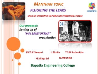 MANTHAN TOPIC
PLUGGING THE LEAKS
Our proposal:
Setting up of
“JAN SAMYUKTHA”
organization
LACK OF EFFICIENCY IN PUBLIC DISTRIBUTION SYSTEM
L.AkhilaP.V.S.K.Sarvani T.S.D.Sushmitha
N.MounikaG.Vijaya Sri
Bapatla Engineering College
 