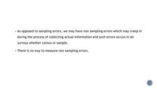  As opposed to sampling errors, we may have non sampling errors which may creep in
during the process of collecting actual information and such errors occurs in all
surveys whether census or sample.
 There is no way to measure non sampling errors.
 