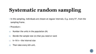  In this sampling, individuals are chosen at regular intervals. E.g. every 5th, from the
sampling frame.
 Procedure :
a) Number the units in the population (N)
b) Decide the sample size (n) that you need or want
c) k= N/n = the interval size
d) Then take every kth unit.
 