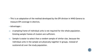  This is an adaptation of the method developed by the EPI division in WHO Geneva to
measure EPI coverage in districts.
 Advantages :
a) A sampling frame of individual units is not required for the whole population.
Existing sample frames of clusters are sufficient.
b) Sample is easier to select than a random sample of similar size, because the
individual units in the sample are physically together in groups, instead of
scattered all over the study population.
 