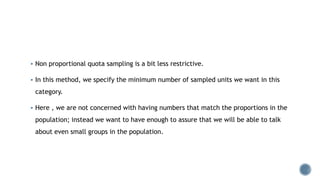  Non proportional quota sampling is a bit less restrictive.
 In this method, we specify the minimum number of sampled units we want in this
category.
 Here , we are not concerned with having numbers that match the proportions in the
population; instead we want to have enough to assure that we will be able to talk
about even small groups in the population.
 
