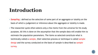  Sampling : defined as the selection of some part of an aggregate or totality on the
basis of which a judgement or inference about the aggregate or totality is made.
 The researcher quite often selects only a few items from the universe for his study
purposes. All this is done on the assumption that the sample data will enable him to
estimate the population parameters. The items so selected constitute what is
technically called a sample, their selection process or technique is called sample
design and the survey conducted on the basis of sample is described as sample
survey.
 