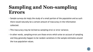  Sample surveys do imply the study of a small portion of the population and as such
there would naturally be a certain amount of inaccuracy in the information
collected.
 This inaccuracy may be termed as sampling error or error variance.
 In other words, sampling errors are those errors which arise on account of sampling
and they generally happen to be random variations in the sample estimates around
the true population values.
 