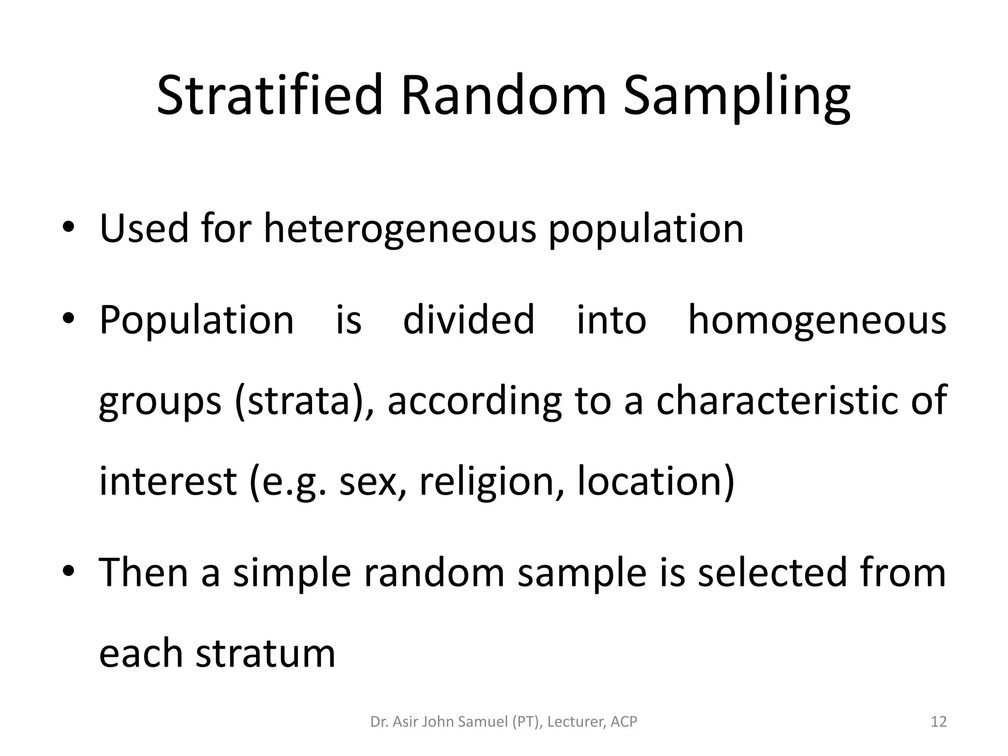 Stratified Random Sampling

• Used for heterogeneous population

• Population is divided into homogeneous
 groups (strata), according to a characteristic of
 interest (e.g. sex, religion, location)

• Then a simple random sample is selected from
 each stratum
                 Dr. Asir John Samuel (PT), Lecturer, ACP   12
 