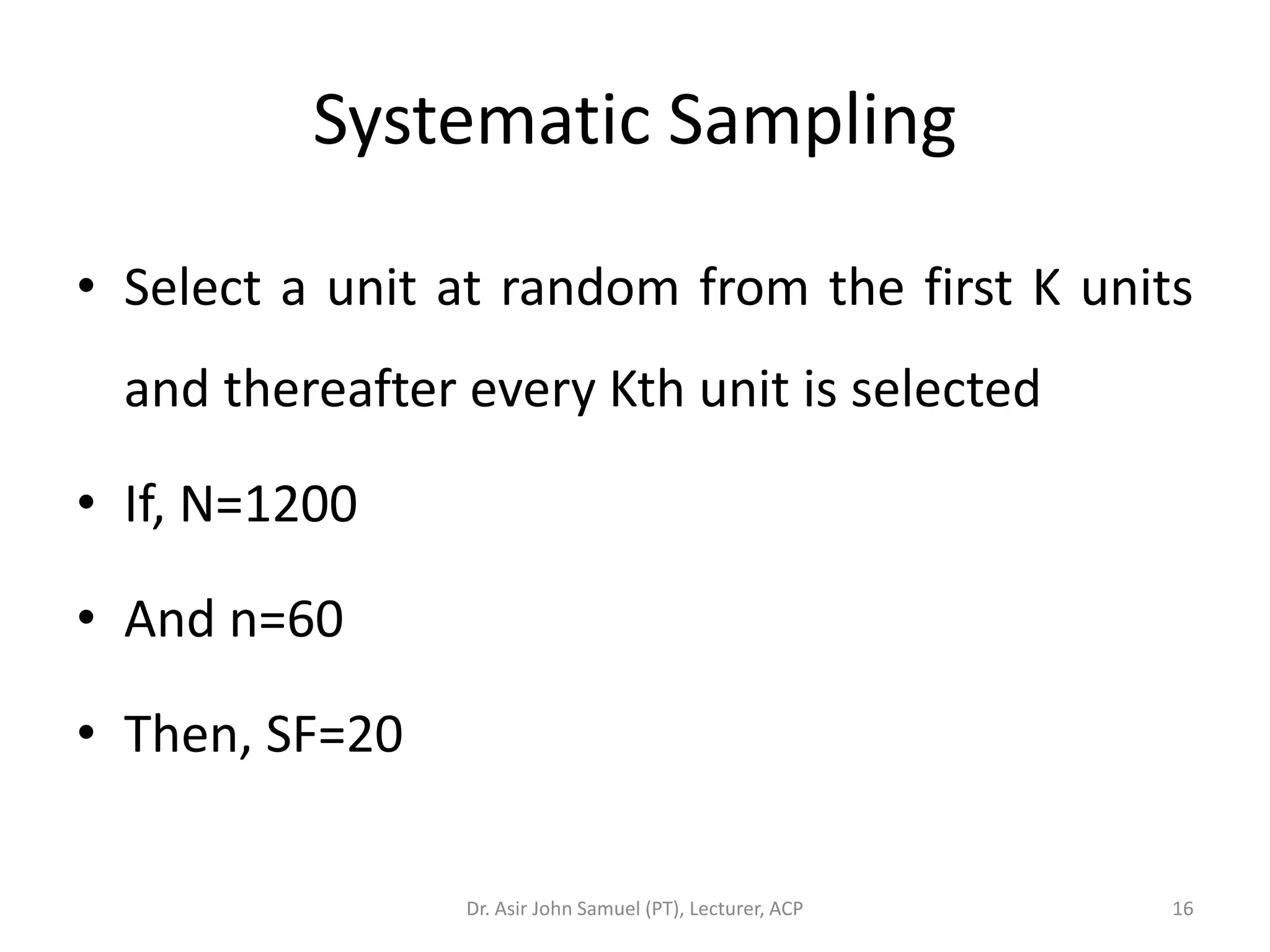Systematic Sampling

• Select a unit at random from the first K units
  and thereafter every Kth unit is selected

• If, N=1200

• And n=60

• Then, SF=20

                 Dr. Asir John Samuel (PT), Lecturer, ACP   16
 
