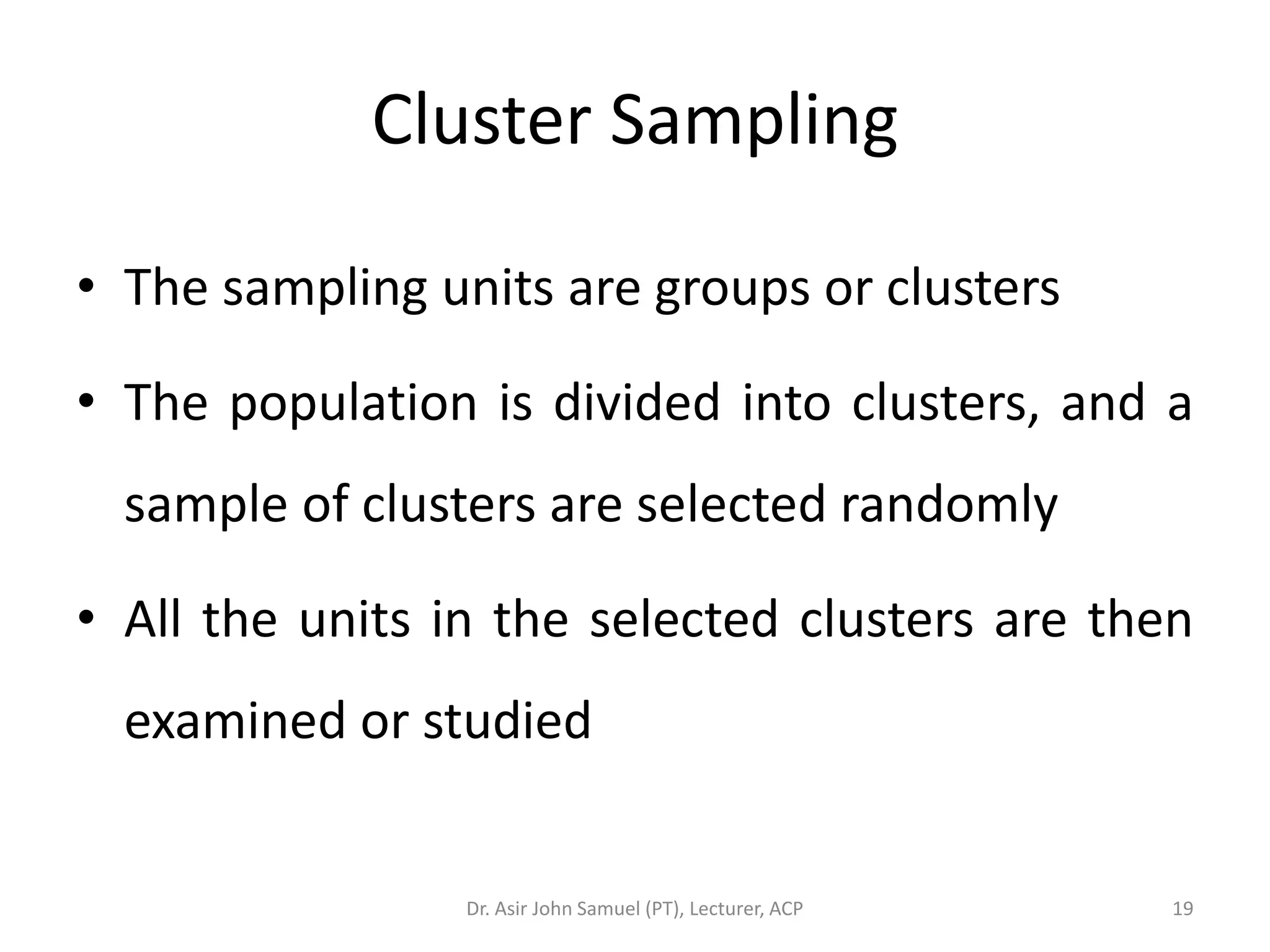 Cluster Sampling

• The sampling units are groups or clusters

• The population is divided into clusters, and a
  sample of clusters are selected randomly

• All the units in the selected clusters are then
  examined or studied


                 Dr. Asir John Samuel (PT), Lecturer, ACP   19
 