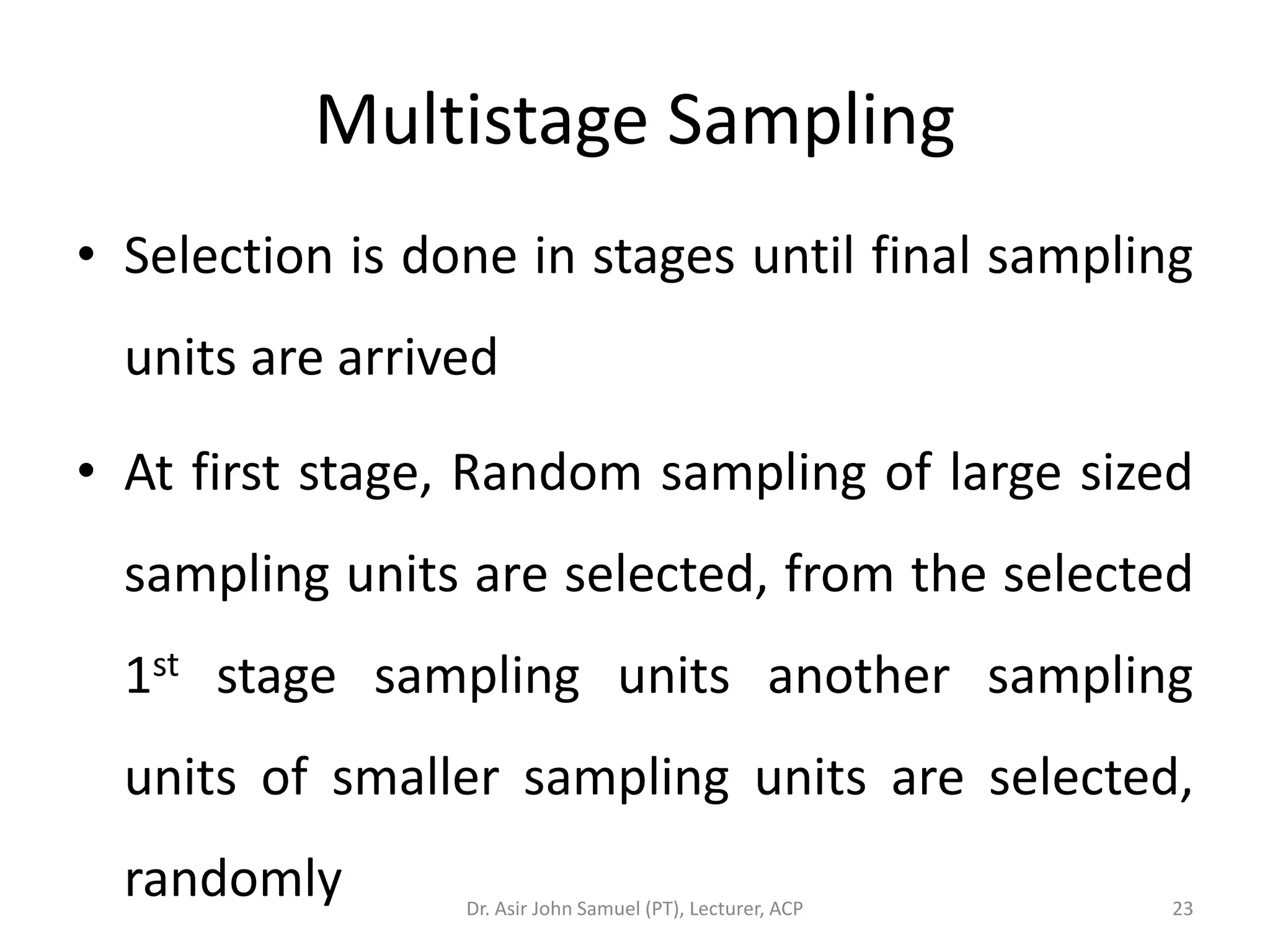 Multistage Sampling
• Selection is done in stages until final sampling
  units are arrived

• At first stage, Random sampling of large sized
  sampling units are selected, from the selected
  1st stage sampling units another sampling
  units of smaller sampling units are selected,
  randomly       Dr. Asir John Samuel (PT), Lecturer, ACP   23
 