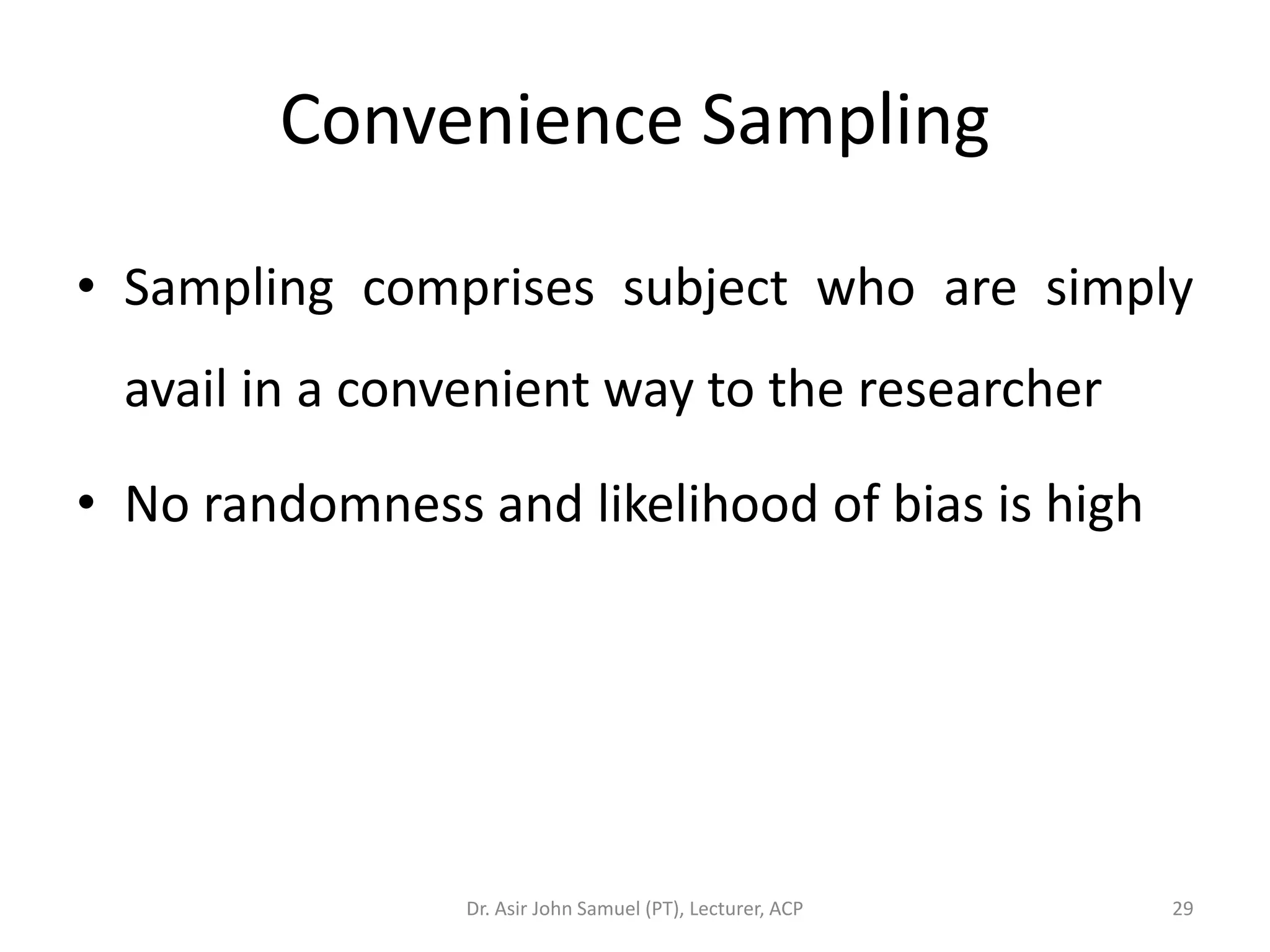 Convenience Sampling

• Sampling comprises subject who are simply
  avail in a convenient way to the researcher

• No randomness and likelihood of bias is high




                 Dr. Asir John Samuel (PT), Lecturer, ACP   29
 