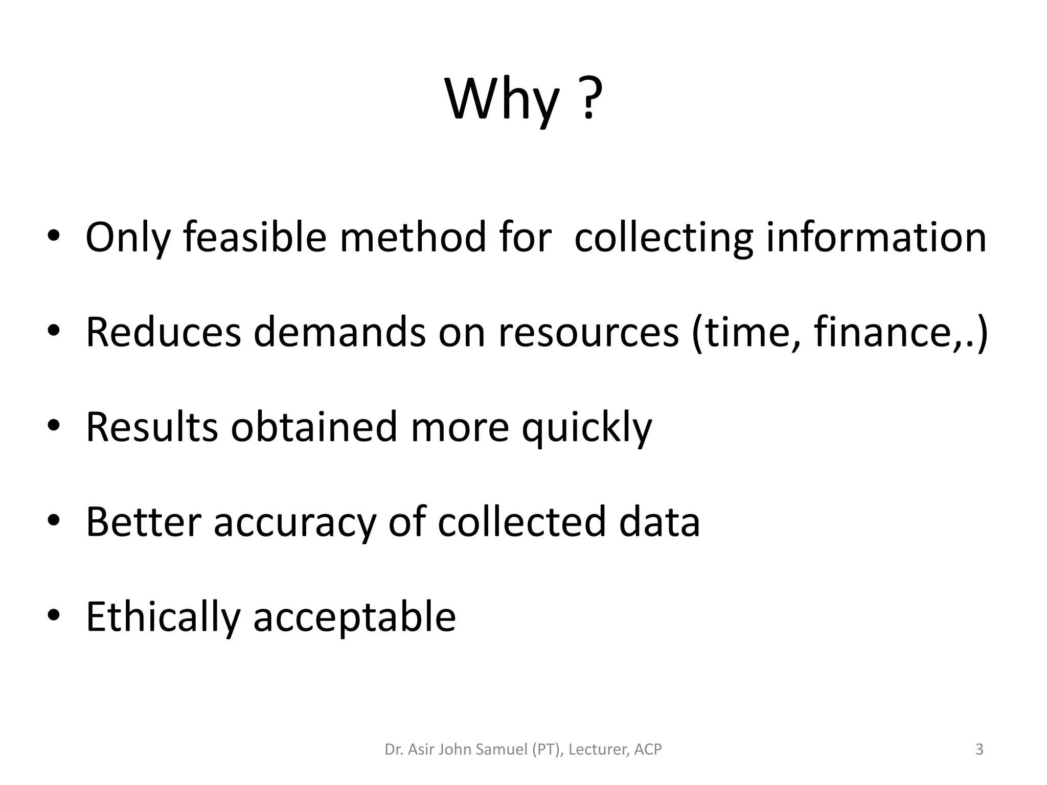 Why ?

• Only feasible method for collecting information

• Reduces demands on resources (time, finance,.)

• Results obtained more quickly

• Better accuracy of collected data

• Ethically acceptable

                  Dr. Asir John Samuel (PT), Lecturer, ACP   3
 