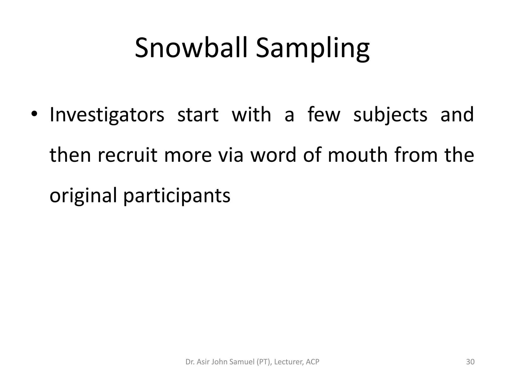 Snowball Sampling

• Investigators start with a few subjects and
 then recruit more via word of mouth from the
 original participants




                Dr. Asir John Samuel (PT), Lecturer, ACP   30
 