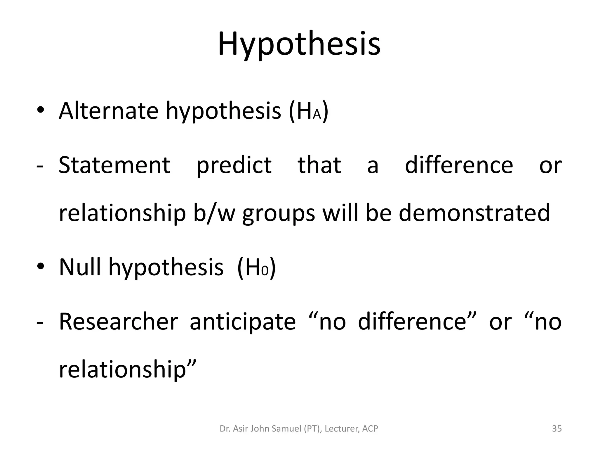 Hypothesis
• Alternate hypothesis (HA)

- Statement predict that a difference or
  relationship b/w groups will be demonstrated

• Null hypothesis (H0)

- Researcher anticipate “no difference” or “no
  relationship”

                  Dr. Asir John Samuel (PT), Lecturer, ACP   35
 