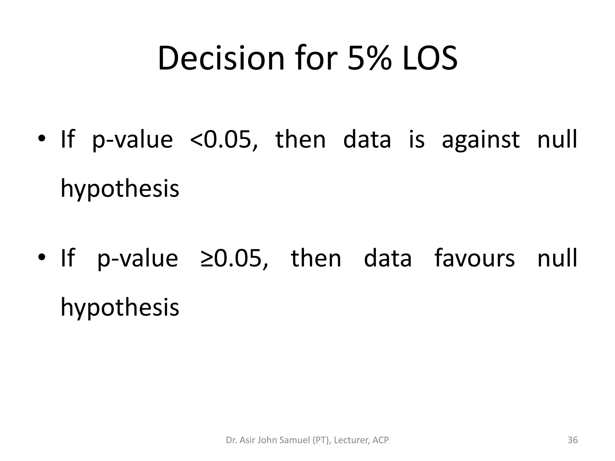Decision for 5% LOS

• If p-value <0.05, then data is against null
 hypothesis

• If p-value ≥0.05, then data favours null
 hypothesis



               Dr. Asir John Samuel (PT), Lecturer, ACP   36
 