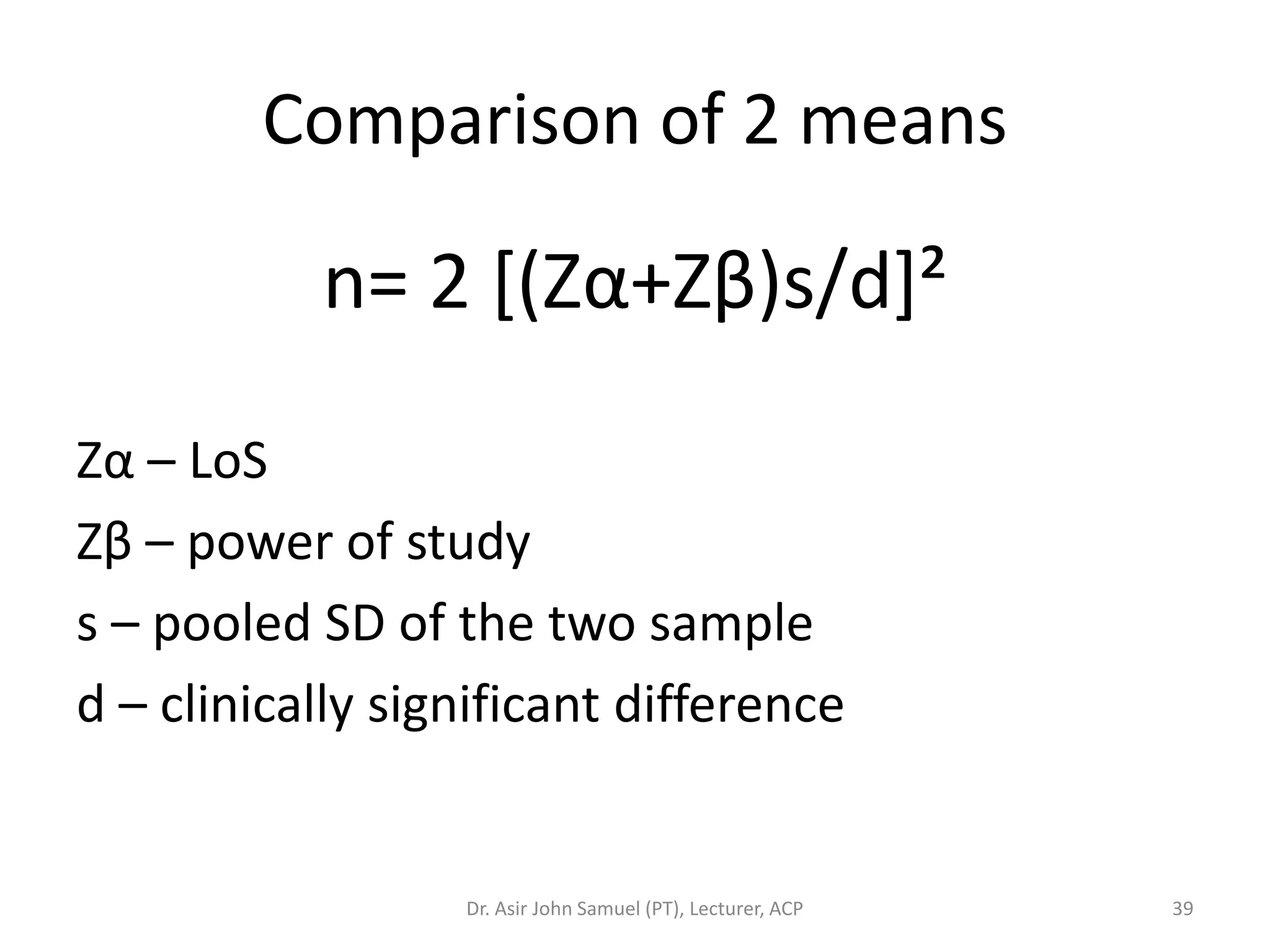 Comparison of 2 means

           n= 2 [(Zα+Zβ)s/d]²

Zα – LoS
Zβ – power of study
s – pooled SD of the two sample
d – clinically significant difference


                  Dr. Asir John Samuel (PT), Lecturer, ACP   39
 