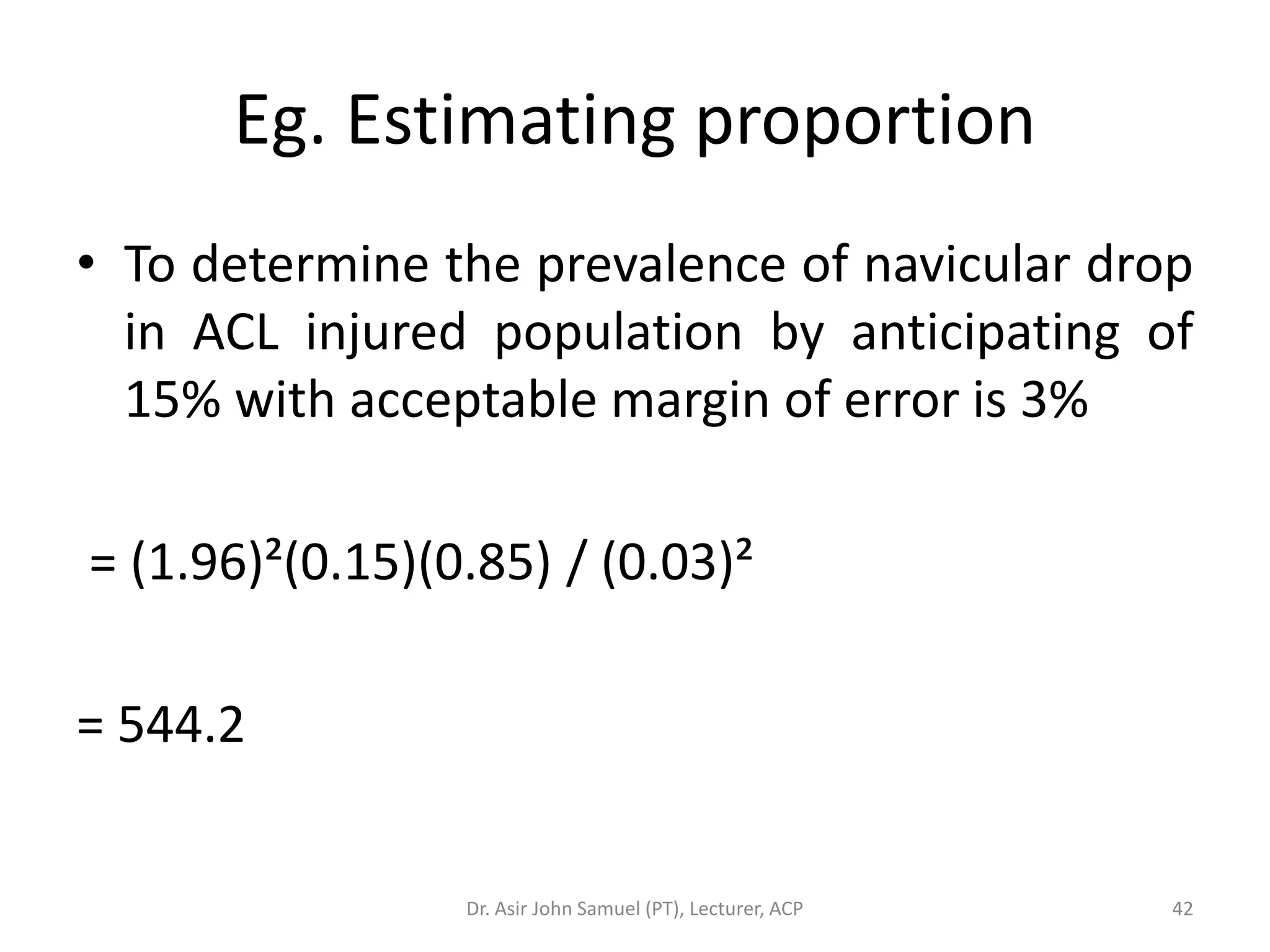 Eg. Estimating proportion
• To determine the prevalence of navicular drop
  in ACL injured population by anticipating of
  15% with acceptable margin of error is 3%

= (1.96)²(0.15)(0.85) / (0.03)²

= 544.2


                 Dr. Asir John Samuel (PT), Lecturer, ACP   42
 