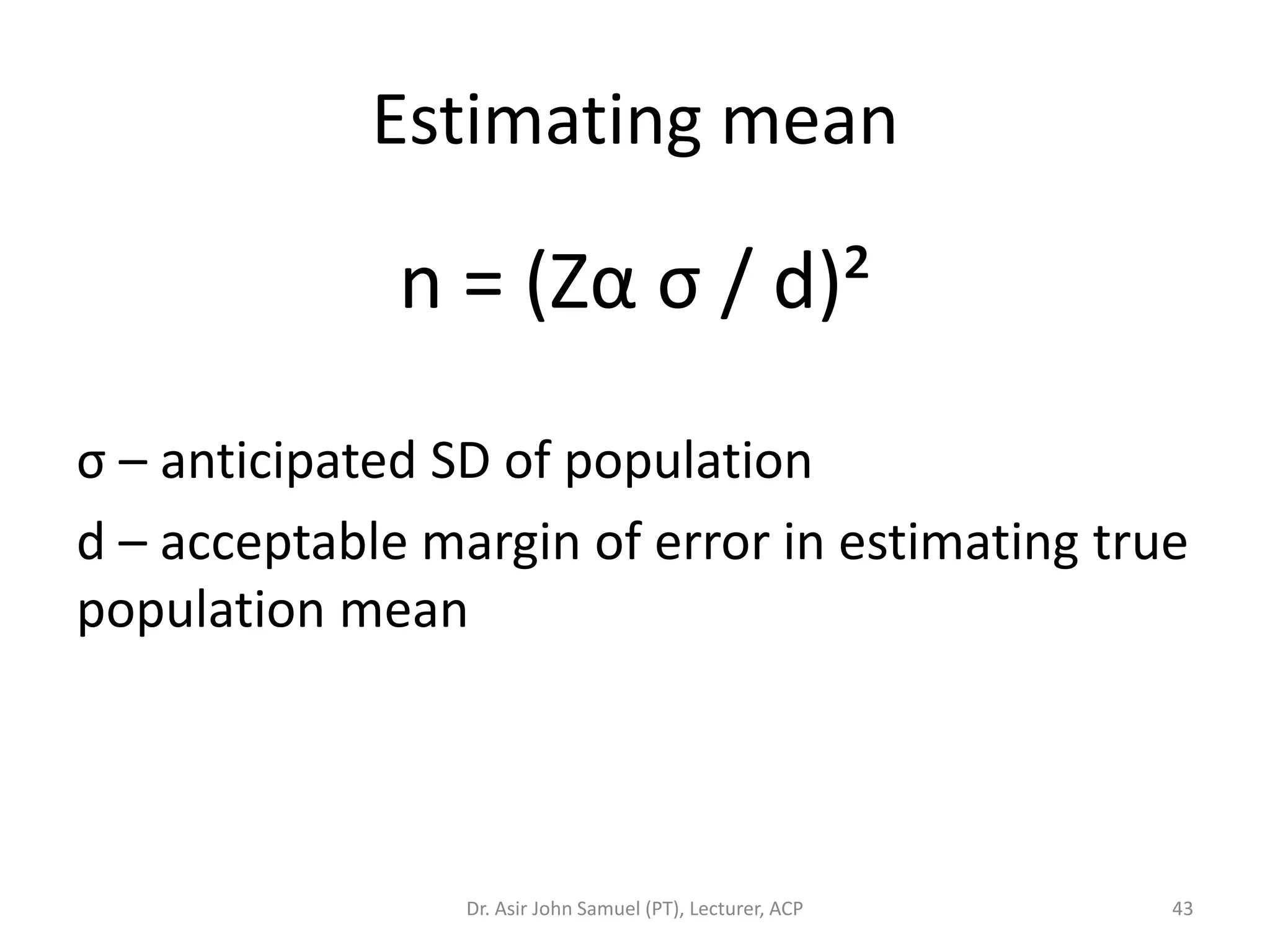 Estimating mean

              n = (Zα σ / d)²

σ – anticipated SD of population
d – acceptable margin of error in estimating true
population mean




                 Dr. Asir John Samuel (PT), Lecturer, ACP   43
 