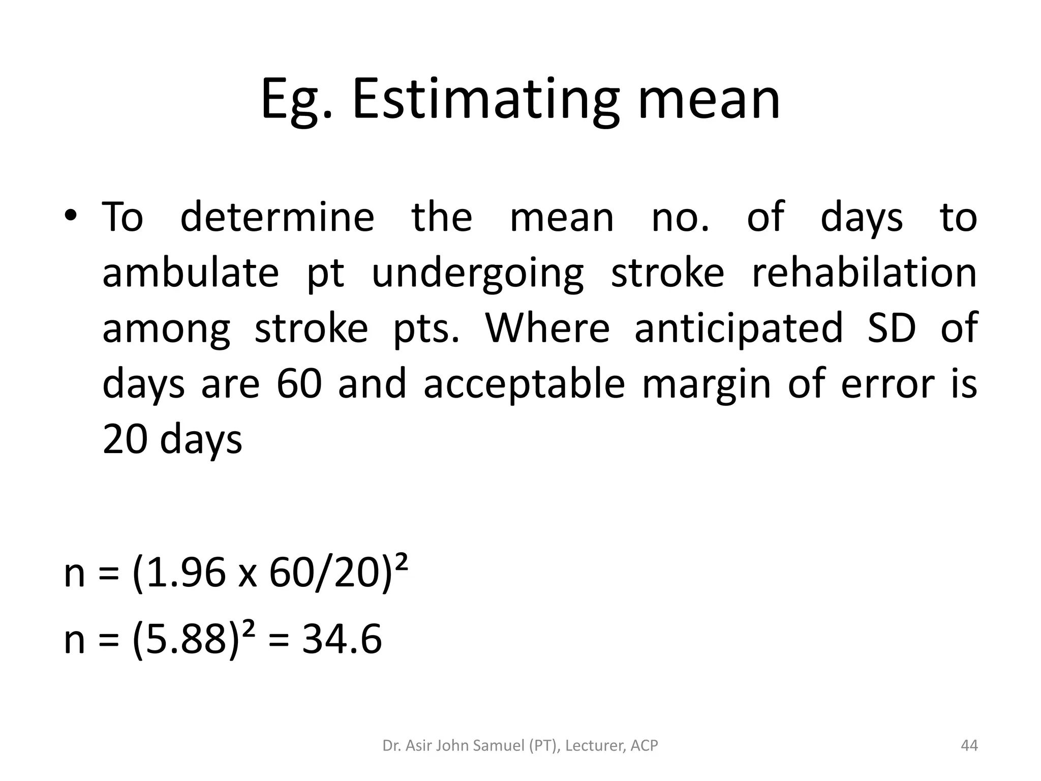 Eg. Estimating mean
• To determine the mean no. of days to
  ambulate pt undergoing stroke rehabilation
  among stroke pts. Where anticipated SD of
  days are 60 and acceptable margin of error is
  20 days

n = (1.96 x 60/20)²
n = (5.88)² = 34.6

                 Dr. Asir John Samuel (PT), Lecturer, ACP   44
 