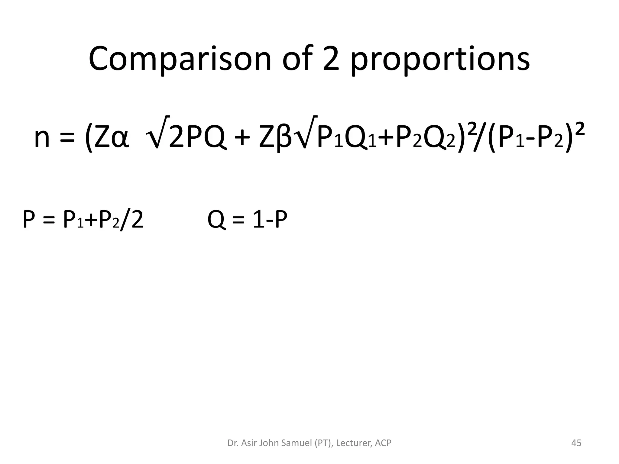 Comparison of 2 proportions

 n = (Zα √2PQ + Zβ√P1Q1+P2Q2)²/(P1-P2)²

P = P1+P2/2   Q = 1-P




               Dr. Asir John Samuel (PT), Lecturer, ACP   45
 
