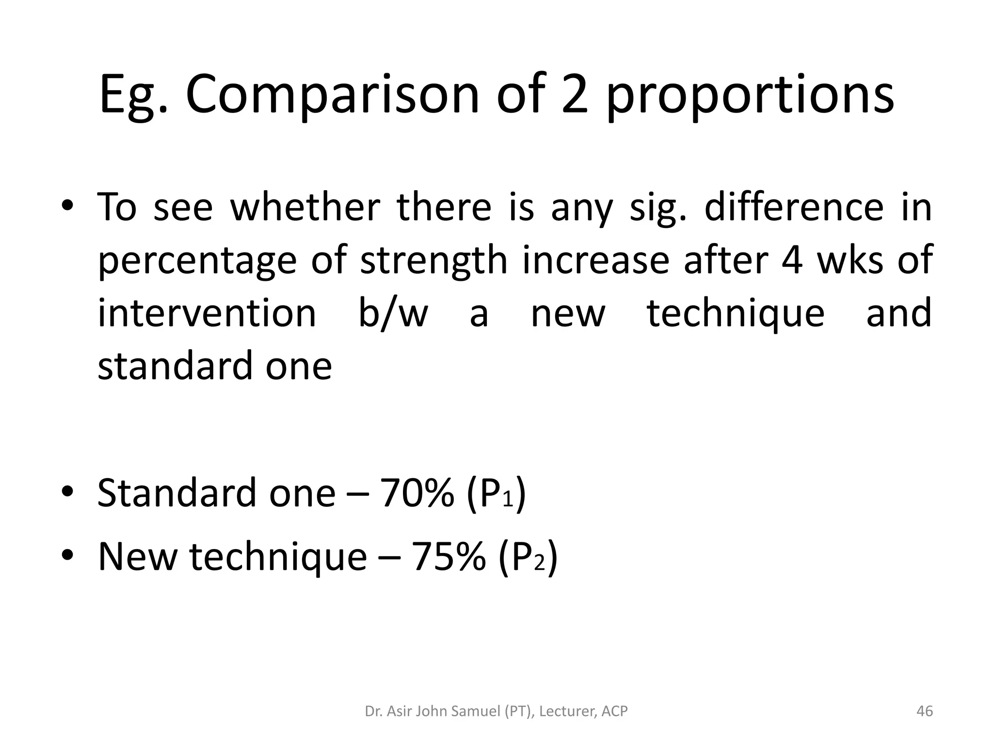 Eg. Comparison of 2 proportions
• To see whether there is any sig. difference in
  percentage of strength increase after 4 wks of
  intervention b/w a new technique and
  standard one

• Standard one – 70% (P1)
• New technique – 75% (P2)


                Dr. Asir John Samuel (PT), Lecturer, ACP   46
 