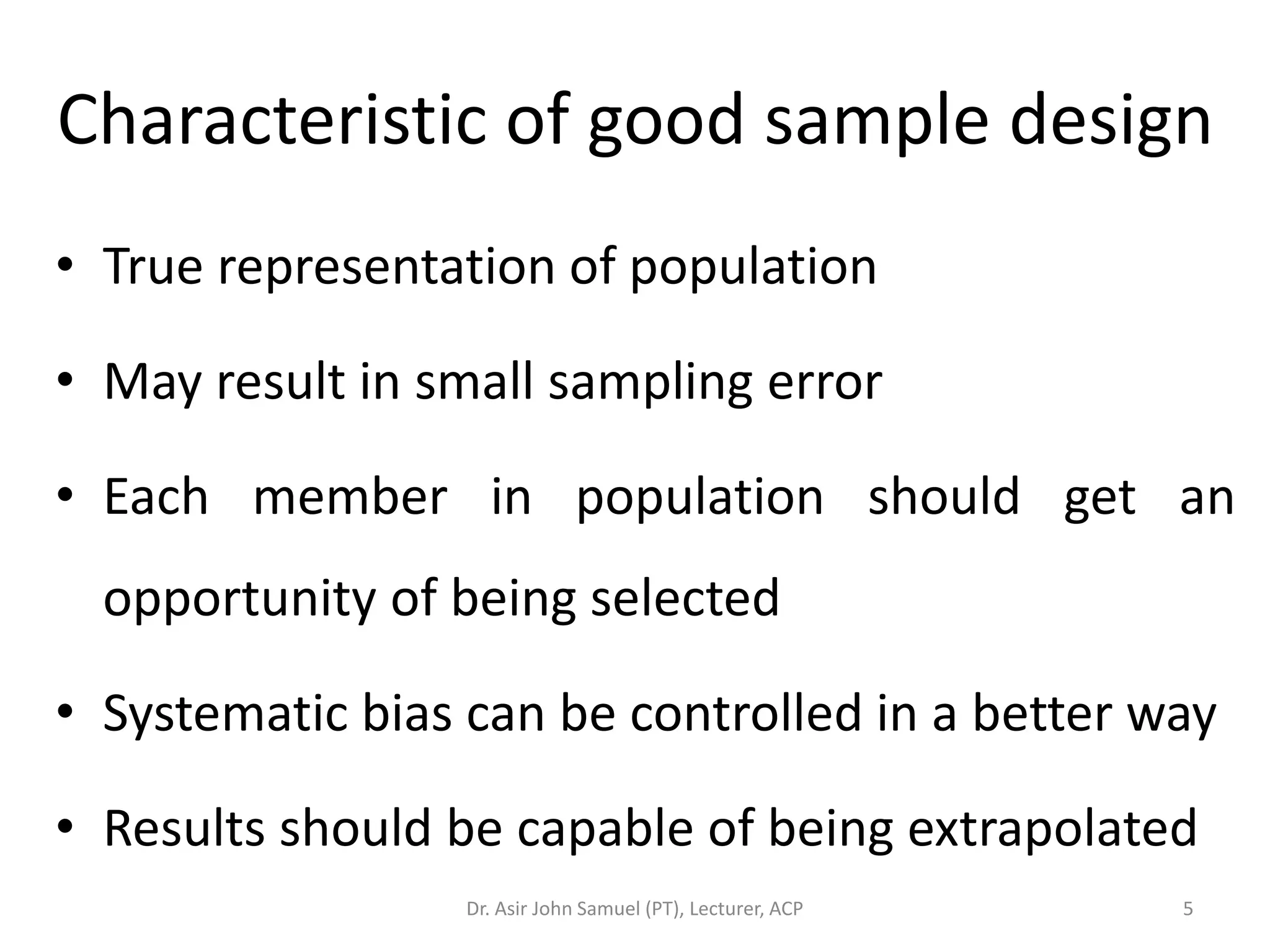 Characteristic of good sample design
• True representation of population

• May result in small sampling error

• Each member in population should get an
  opportunity of being selected

• Systematic bias can be controlled in a better way

• Results should be capable of being extrapolated
                  Dr. Asir John Samuel (PT), Lecturer, ACP   5
 