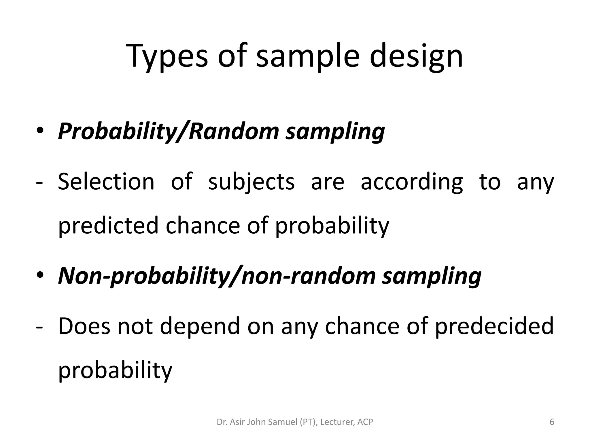 Types of sample design

• Probability/Random sampling
- Selection of subjects are according to any
 predicted chance of probability
• Non-probability/non-random sampling
- Does not depend on any chance of predecided
 probability
               Dr. Asir John Samuel (PT), Lecturer, ACP   6
 