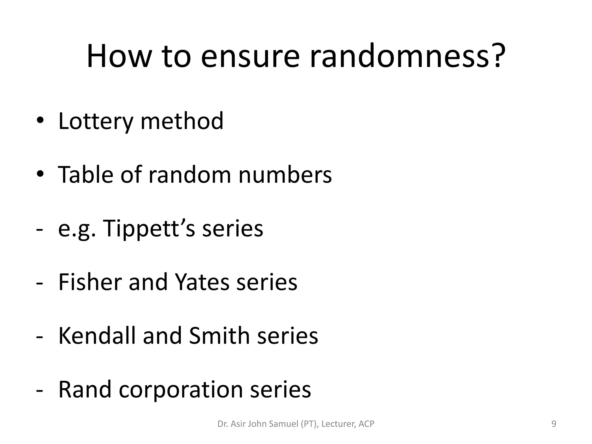How to ensure randomness?
• Lottery method

• Table of random numbers

- e.g. Tippett’s series

- Fisher and Yates series

- Kendall and Smith series

- Rand corporation series
                  Dr. Asir John Samuel (PT), Lecturer, ACP   9
 
