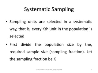 Systematic Sampling

• Sampling units are selected in a systematic
 way, that is, every Kth unit in the population is
 selected
• First divide the population size by the,
 required sample size (sampling fraction). Let
 the sampling fraction be K

                Dr. Asir John Samuel (PT), Lecturer, ACP   15
 