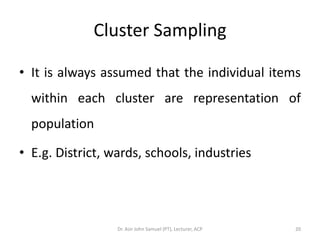 Cluster Sampling

• It is always assumed that the individual items
  within each cluster are representation of
  population

• E.g. District, wards, schools, industries




                  Dr. Asir John Samuel (PT), Lecturer, ACP   20
 