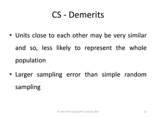 CS - Demerits

• Units close to each other may be very similar
  and so, less likely to represent the whole
  population

• Larger sampling error than simple random
  sampling


                Dr. Asir John Samuel (PT), Lecturer, ACP   22
 