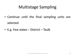 Multistage Sampling

• Continue until the final sampling units are
  selected

• E.g. Few states – District – Taulk




                  Dr. Asir John Samuel (PT), Lecturer, ACP   24
 