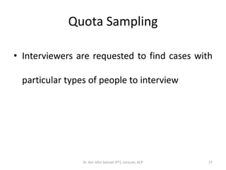 Quota Sampling

• Interviewers are requested to find cases with

  particular types of people to interview




                 Dr. Asir John Samuel (PT), Lecturer, ACP   27
 
