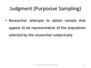 Judgment (Purposive Sampling)

• Researcher attempts to obtain sample that
 appear to be representative of the population
 selected by the researcher subjectively




                Dr. Asir John Samuel (PT), Lecturer, ACP   28
 