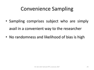 Convenience Sampling

• Sampling comprises subject who are simply
  avail in a convenient way to the researcher

• No randomness and likelihood of bias is high




                 Dr. Asir John Samuel (PT), Lecturer, ACP   29
 