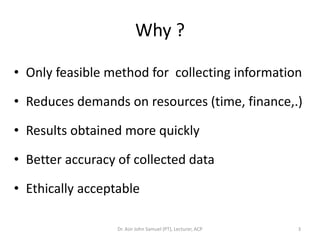 Why ?

• Only feasible method for collecting information

• Reduces demands on resources (time, finance,.)

• Results obtained more quickly

• Better accuracy of collected data

• Ethically acceptable

                  Dr. Asir John Samuel (PT), Lecturer, ACP   3
 