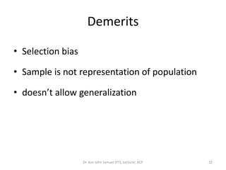 Demerits

• Selection bias

• Sample is not representation of population

• doesn’t allow generalization




                   Dr. Asir John Samuel (PT), Lecturer, ACP   32
 