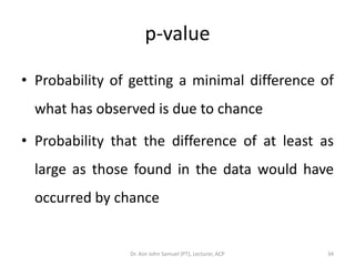 p-value

• Probability of getting a minimal difference of
  what has observed is due to chance

• Probability that the difference of at least as
  large as those found in the data would have
  occurred by chance


                Dr. Asir John Samuel (PT), Lecturer, ACP   34
 