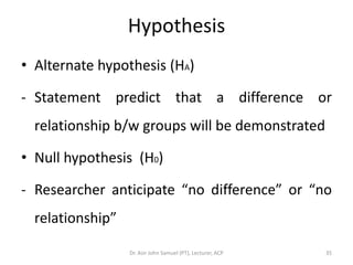 Hypothesis
• Alternate hypothesis (HA)

- Statement predict that a difference or
  relationship b/w groups will be demonstrated

• Null hypothesis (H0)

- Researcher anticipate “no difference” or “no
  relationship”

                  Dr. Asir John Samuel (PT), Lecturer, ACP   35
 