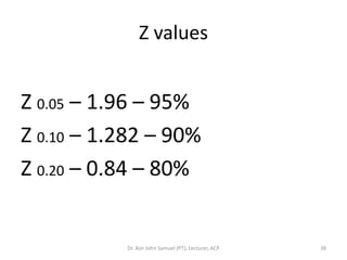 Z values


Z 0.05 – 1.96 – 95%
Z 0.10 – 1.282 – 90%
Z 0.20 – 0.84 – 80%


           Dr. Asir John Samuel (PT), Lecturer, ACP   38
 
