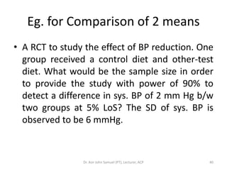 Eg. for Comparison of 2 means
• A RCT to study the effect of BP reduction. One
  group received a control diet and other-test
  diet. What would be the sample size in order
  to provide the study with power of 90% to
  detect a difference in sys. BP of 2 mm Hg b/w
  two groups at 5% LoS? The SD of sys. BP is
  observed to be 6 mmHg.



                Dr. Asir John Samuel (PT), Lecturer, ACP   40
 