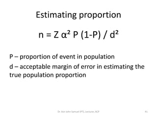 Estimating proportion

          n = Z α² P (1-P) / d²

P – proportion of event in population
d – acceptable margin of error in estimating the
true population proportion




                 Dr. Asir John Samuel (PT), Lecturer, ACP   41
 