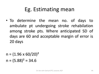 Eg. Estimating mean
• To determine the mean no. of days to
  ambulate pt undergoing stroke rehabilation
  among stroke pts. Where anticipated SD of
  days are 60 and acceptable margin of error is
  20 days

n = (1.96 x 60/20)²
n = (5.88)² = 34.6

                 Dr. Asir John Samuel (PT), Lecturer, ACP   44
 