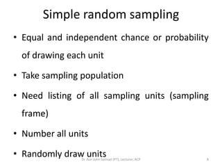 Simple random sampling
• Equal and independent chance or probability
  of drawing each unit

• Take sampling population

• Need listing of all sampling units (sampling
  frame)

• Number all units

• Randomly draw units
                Dr. Asir John Samuel (PT), Lecturer, ACP   8
 