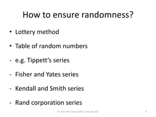 How to ensure randomness?
• Lottery method

• Table of random numbers

- e.g. Tippett’s series

- Fisher and Yates series

- Kendall and Smith series

- Rand corporation series
                  Dr. Asir John Samuel (PT), Lecturer, ACP   9
 