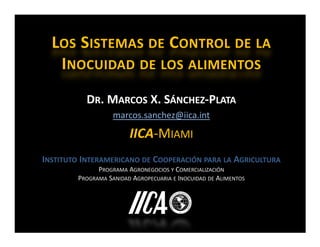 LOS SISTEMAS DE CONTROL DE LA
   INOCUIDAD DE LOS ALIMENTOS
           DR. MARCOS X. SÁNCHEZ-PLATA
                   marcos.sanchez@iica.int

                        IICA-MIAMI
INSTITUTO INTERAMERICANO DE COOPERACIÓN PARA LA AGRICULTURA
              PROGRAMA AGRONEGOCIOS Y COMERCIALIZACIÓN
        PROGRAMA SANIDAD AGROPECUARIA E INOCUIDAD DE ALIMENTOS
 