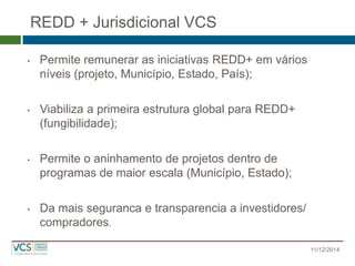 REDD + Jurisdicional VCS 
•Permite remunerar as iniciativas REDD+ em vários níveis (projeto, Município, Estado, País); 
•Viabiliza a primeira estrutura global para REDD+ (fungibilidade); 
•Permite o aninhamento de projetos dentro de programas de maior escala (Município, Estado); 
•Da mais seguranca e transparencia a investidores/ compradores. 
11/12/2014  