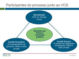 Participantes do processo junto ao VCS 
Secretariado 
VCS, CI, Climate Focus 
Comitê Consultivo 23 representantes de governos, ONGs e setor privado Comitê Técnico 14 experts de instituições de pesquisa, ONGs e setor privado 
Revisão por Pares e Consulta pública 
11/12/2014  